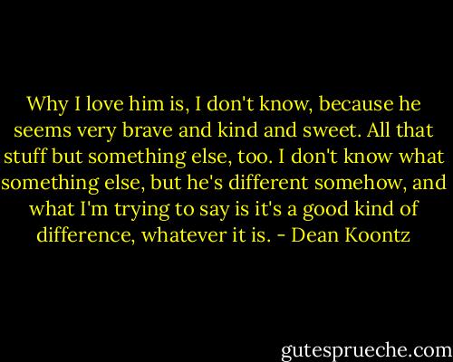 Why I love him is, I don't know, because he seems very brave and kind and sweet. All that stuff but something else, too. I don't know what something else, but he's different somehow, and what I'm trying to say is it's a good kind of difference, whatever it is. - Dean Koontz