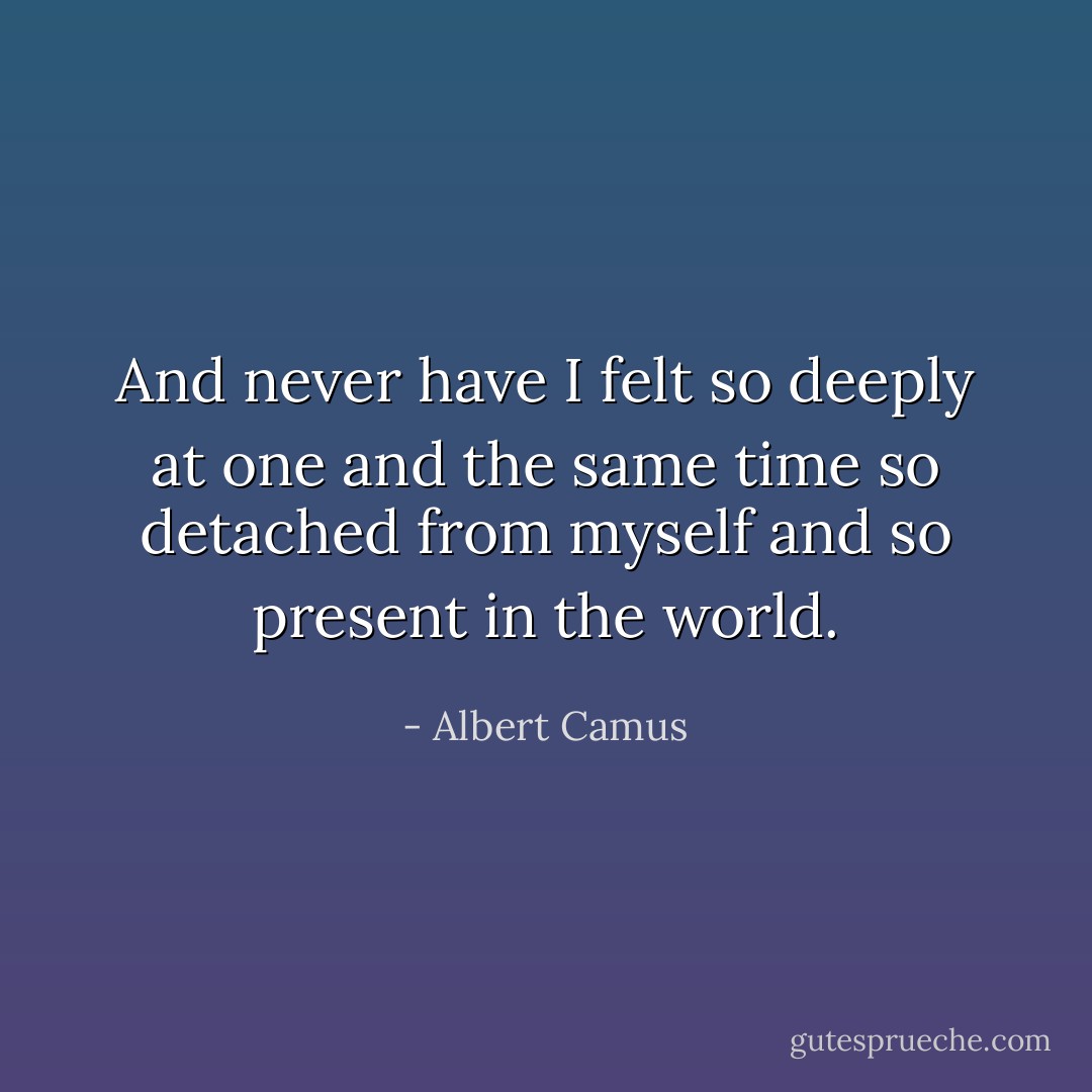 And never have I felt so deeply<br />at one and the same time so detached from myself and so present in the world. - Albert Camus