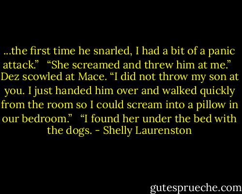 ...the first time he snarled, I had a bit of a panic attack.” <br /><br />“She screamed and threw him at me.” <br /><br />Dez scowled at Mace. “I did not throw my son at you. I just handed him over and walked quickly from the room so I could scream into a pillow in our bedroom.” <br /><br />“I found her under the bed with the dogs. - Shelly Laurenston