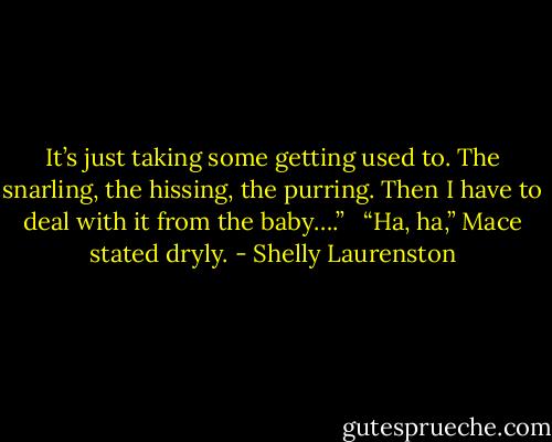 It’s just taking some getting used to. The snarling, the hissing, the purring. Then I have to deal with it from the baby….” <br /><br />“Ha, ha,” Mace stated dryly. - Shelly Laurenston