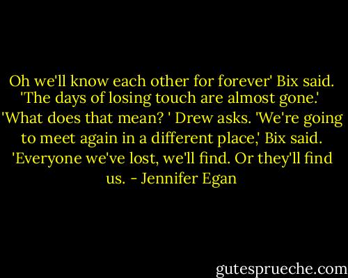 Oh we'll know each other for forever' Bix said. 'The days of losing touch are almost gone.' <br />'What does that mean? ' Drew asks.<br />'We're going to meet again in a different place,' Bix said. 'Everyone we've lost, we'll find. Or they'll find us. - Jennifer Egan