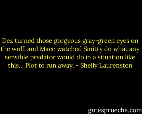 Dez turned those gorgeous gray-green eyes on the wolf, and Mace watched Smitty do what any sensible predator would do in a situation like this… Plot to run away. - Shelly Laurenston