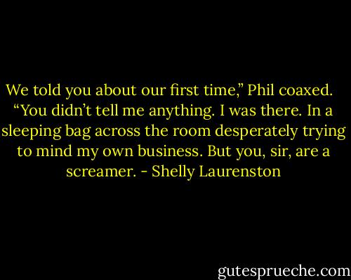 We told you about our first time,” Phil coaxed. <br /><br />“You didn’t tell me anything. I was there. In a sleeping bag across the room desperately trying to mind my own business. But you, sir, are a screamer. - Shelly Laurenston