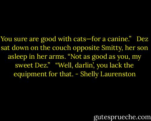 You sure are good with cats—for a canine.” <br /><br />Dez sat down on the couch opposite Smitty, her son asleep in her arms. “Not as good as you, my sweet Dez.” <br /><br />“Well, darlin’, you lack the equipment for that. - Shelly Laurenston