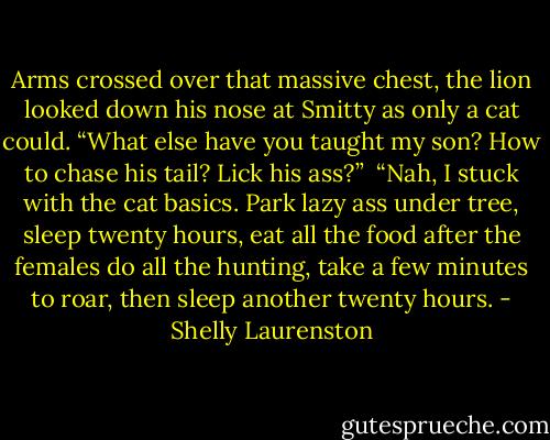 Arms crossed over that massive chest, the lion looked down his nose at Smitty as only a cat could. “What else have you taught my son? How to chase his tail? Lick his ass?”<br /><br />“Nah, I stuck with the cat basics. Park lazy ass under tree, sleep twenty hours, eat all the food after the females do all the hunting, take a few minutes to roar, then sleep another twenty hours. - Shelly Laurenston