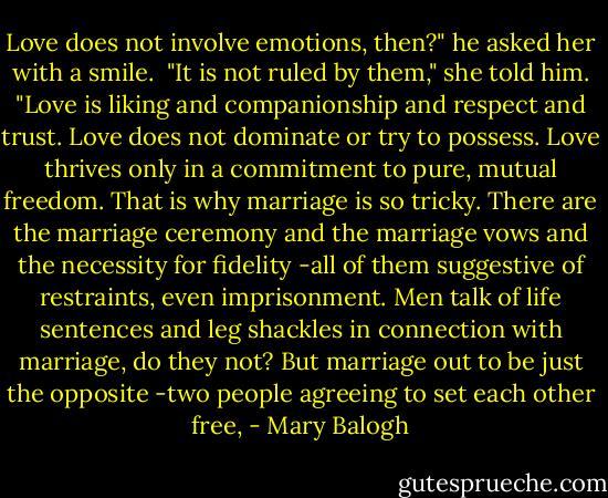 Love does not involve emotions, then?" he asked her with a smile.<br /><br />"It is not ruled by them," she told him. "Love is liking and companionship and respect and trust. Love does not dominate or try to possess. Love thrives only in a commitment to pure, mutual freedom. That is why marriage is so tricky. There are the marriage ceremony and the marriage vows and the necessity for fidelity -all of them suggestive of restraints, even imprisonment. Men talk of life sentences and leg shackles in connection with marriage, do they not? But marriage out to be just the opposite -two people agreeing to set each other free, - Mary Balogh