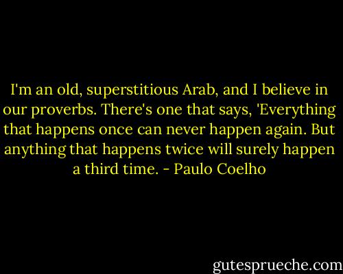 I'm an old, superstitious Arab, and I believe in our proverbs. There's one that says, 'Everything that happens once can never happen again. But anything that happens twice will surely happen a third time. - Paulo Coelho