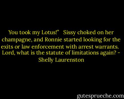 You took my Lotus!” <br /><br />Sissy choked on her champagne, and Ronnie started looking for the exits or law enforcement with arrest warrants. <br /><br />Lord, what is the statute of limitations again? - Shelly Laurenston