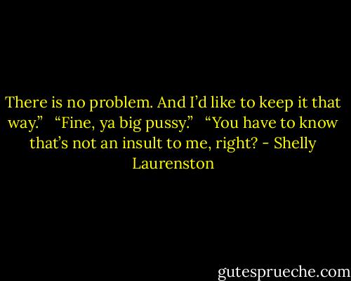 There is no problem. And I’d like to keep it that way.” <br /><br />“Fine, ya big pussy.” <br /><br />“You have to know that’s not an insult to me, right? - Shelly Laurenston