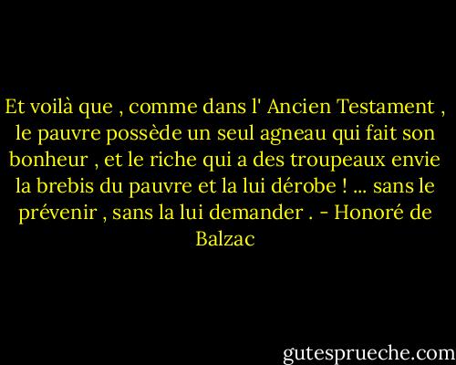 Et voilà que , comme dans l' Ancien Testament , le pauvre possède un seul agneau qui fait son bonheur , et le riche qui a des troupeaux envie la brebis du pauvre et la lui dérobe ! ... sans le prévenir , sans la lui demander . - Honoré de Balzac