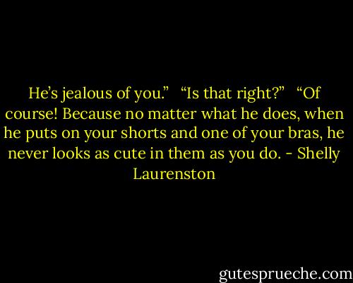 He’s jealous of you.” <br /><br />“Is that right?” <br /><br />“Of course! Because no matter what he does, when he puts on your shorts and one of your bras, he never looks as cute in them as you do. - Shelly Laurenston
