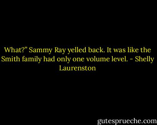 What?” Sammy Ray yelled back. It was like the Smith family had only one volume level. - Shelly Laurenston