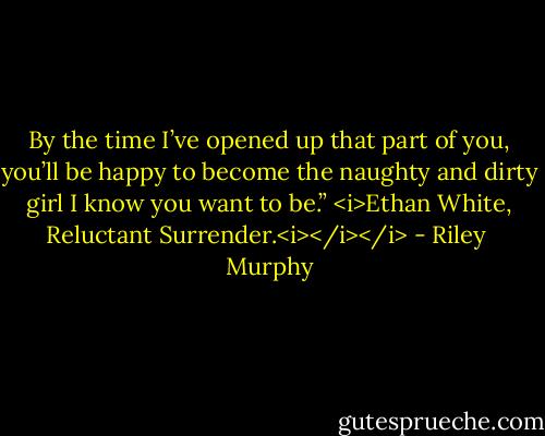 By the time I’ve opened up that part of you, you’ll be happy to become the naughty and dirty girl I know you want to be.” <i>Ethan White, Reluctant Surrender.<i></i></i> - Riley  Murphy