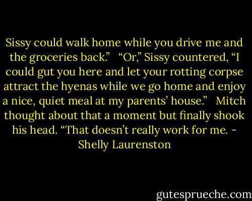 Sissy could walk home while you drive me and the groceries back.” <br /><br />“Or,” Sissy countered, “I could gut you here and let your rotting corpse attract the hyenas while we go home and enjoy a nice, quiet meal at my parents’ house.” <br /><br />Mitch thought about that a moment but finally shook his head. “That doesn’t really work for me. - Shelly Laurenston