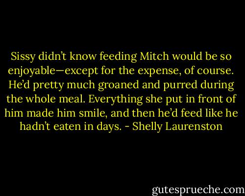 Sissy didn’t know feeding Mitch would be so enjoyable—except for the expense, of course. He’d pretty much groaned and purred during the whole meal. Everything she put in front of him made him smile, and then he’d feed like he hadn’t eaten in days. - Shelly Laurenston