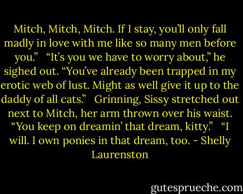 Mitch, Mitch, Mitch. If I stay, you’ll only fall madly in love with me like so many men before you.” <br /><br />“It’s you we have to worry about,” he sighed out. “You’ve already been trapped in my erotic web of lust. Might as well give it up to the daddy of all cats.” <br /><br />Grinning, Sissy stretched out next to Mitch, her arm thrown over his waist. “You keep on dreamin’ that dream, kitty.” <br /><br />“I will. I own ponies in that dream, too. - Shelly Laurenston