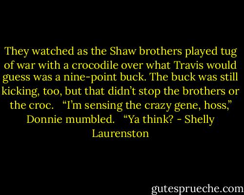 They watched as the Shaw brothers played tug of war with a crocodile over what Travis would guess was a nine-point buck. The buck was still kicking, too, but that didn’t stop the brothers or the croc. <br /><br />“I’m sensing the crazy gene, hoss,” Donnie mumbled. <br /><br />“Ya think? - Shelly Laurenston