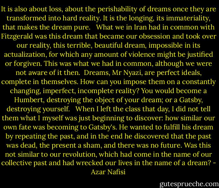 It is also about loss, about the perishability of dreams once they are transformed into hard reality. It is the longing, its immateriality, that makes the dream pure. <br /><br />What we in Iran had in common with Fitzgerald was this dream that became our obsession and took over our reality, this terrible, beautiful dream, impossible in its actualization, for which any amount of violence might be justified or forgiven. This was what we had in common, although we were not aware of it then.<br /><br />Dreams, Mr Nyazi, are perfect ideals, complete in themselves. How can you impose them on a constantly changing, imperfect, incomplete reality? You would become a Humbert, destroying the object of your dream; or a Gatsby, destroying yourself. <br /><br />When I left the class that day, I did not tell them what I myself was just beginning to discover: how similar our own fate was becoming to Gatsby's. He wanted to fulfill his dream by repeating the past, and in the end he discovered that the past was dead, the present a sham, and there was no future. Was this not similar to our revolution, which had come in the name of our collective past and had wrecked our lives in the name of a dream? - Azar Nafisi