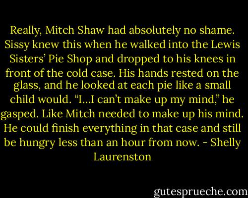 Really, Mitch Shaw had absolutely no shame. Sissy knew this when he walked into the Lewis Sisters’ Pie Shop and dropped to his knees in front of the cold case. His hands rested on the glass, and he looked at each pie like a small child would. “I…I can’t make up my mind,” he gasped. Like Mitch needed to make up his mind. He could finish everything in that case and still be hungry less than an hour from now. - Shelly Laurenston
