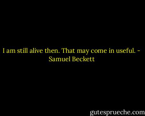 I am still alive then. That may come in useful. - Samuel Beckett