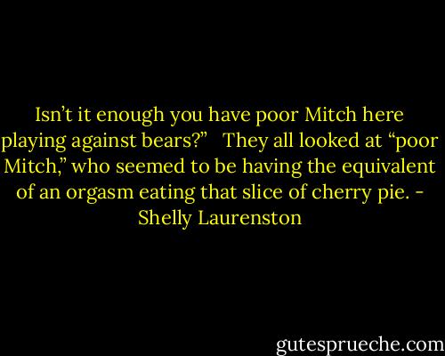 Isn’t it enough you have poor Mitch here playing against bears?” <br /><br />They all looked at “poor Mitch,” who seemed to be having the equivalent of an orgasm eating that slice of cherry pie. - Shelly Laurenston