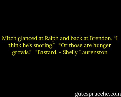 Mitch glanced at Ralph and back at Brendon. “I think he’s snoring.” <br /><br />“Or those are hunger growls.” <br /><br />“Bastard. - Shelly Laurenston