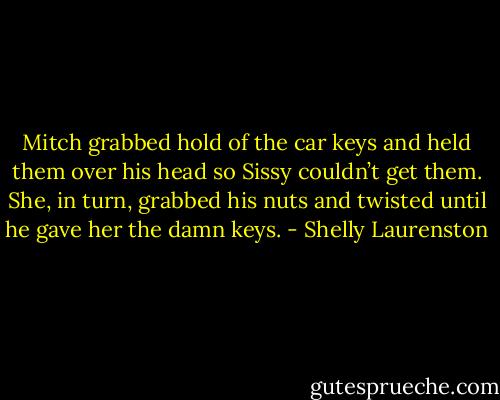 Mitch grabbed hold of the car keys and held them over his head so Sissy couldn’t get them. She, in turn, grabbed his nuts and twisted until he gave her the damn keys. - Shelly Laurenston