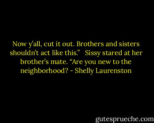 Now y’all, cut it out. Brothers and sisters shouldn’t act like this.” <br /><br />Sissy stared at her brother’s mate. “Are you new to the neighborhood? - Shelly Laurenston