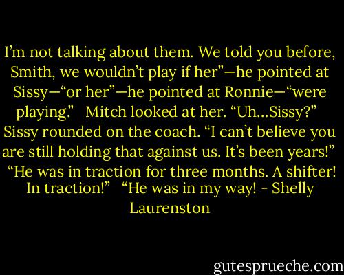 I’m not talking about them. We told you before, Smith, we wouldn’t play if her”—he pointed at Sissy—“or her”—he pointed at Ronnie—“were playing.” <br /><br />Mitch looked at her. “Uh…Sissy?” <br /><br />Sissy rounded on the coach. “I can’t believe you are still holding that against us. It’s been years!” <br /><br />“He was in traction for three months. A shifter! In traction!” <br /><br />“He was in my way! - Shelly Laurenston