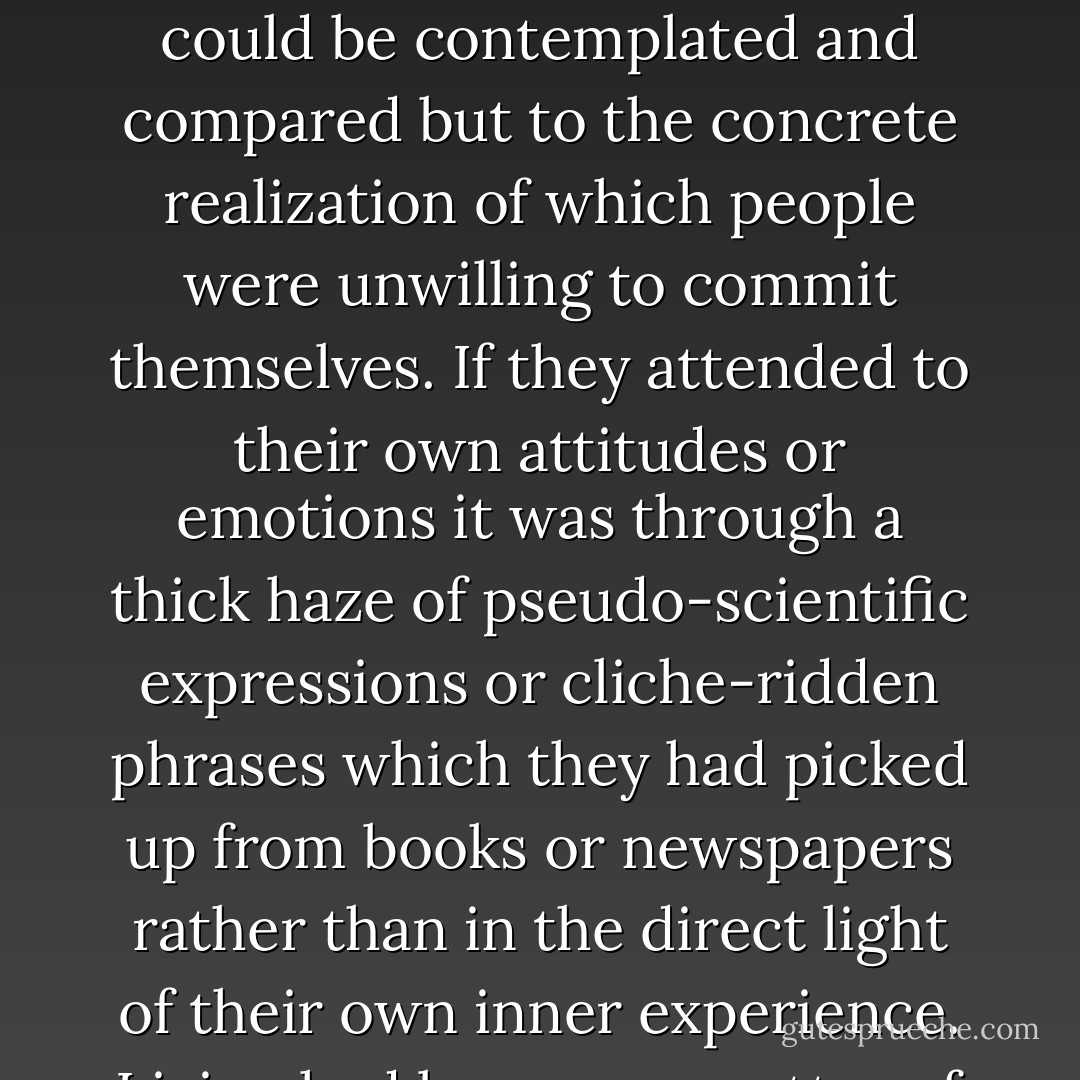 ...they had succumbed to an impersonal and anonymous mode of consciousness which precluded personal feeling and which was devoid of a secure sense of self-identity. Everything tended to be seen in 'abstract' terms, as theoretical possibilities which could be contemplated and compared but to the concrete realization of which people were unwilling to commit themselves. If they attended to their own attitudes or emotions it was through a thick haze of pseudo-scientific expressions or cliche-ridden phrases which they had picked up from books or newspapers rather than in the direct light of their own inner experience. Living had become a matter of knowing rather than doing; accumulating information and learning things by rote as opposed to taking decisions that bore the stamp of individual passion or conviction. - Patrick L. Gardiner