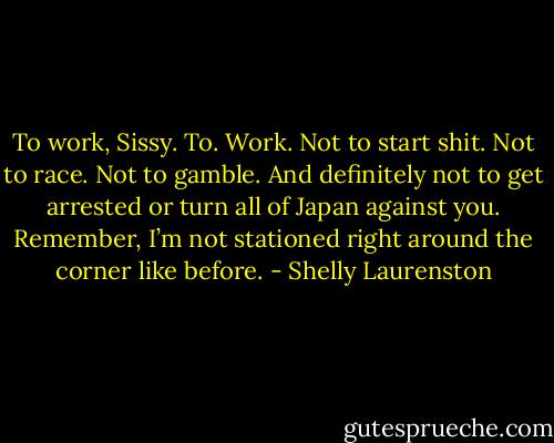 To work, Sissy. To. Work. Not to start shit. Not to race. Not to gamble. And definitely not to get arrested or turn all of Japan against you. Remember, I’m not stationed right around the corner like before. - Shelly Laurenston