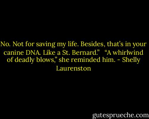 No. Not for saving my life. Besides, that’s in your canine DNA. Like a St. Bernard.” <br /><br />“A whirlwind of deadly blows,” she reminded him. - Shelly Laurenston