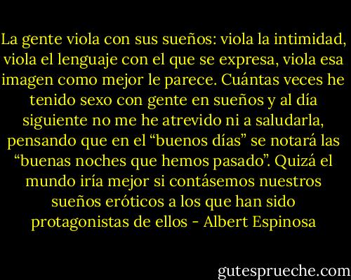 La gente viola con sus sueños: viola la intimidad, viola el lenguaje con el que se expresa, viola esa imagen como mejor le parece. Cuántas veces he tenido sexo con gente en sueños y al día siguiente no me he atrevido ni a saludarla, pensando que en el “buenos días” se notará las “buenas noches que hemos pasado”. Quizá el mundo iría mejor si contásemos nuestros sueños eróticos a los que han sido protagonistas de ellos - Albert Espinosa