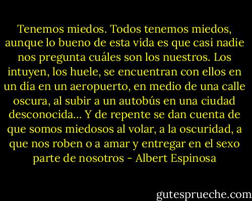 Tenemos miedos. Todos tenemos miedos, aunque lo bueno de esta vida es que casi nadie nos pregunta cuáles son los nuestros. Los intuyen, los huele, se encuentran con ellos en un día en un aeropuerto, en medio de una calle oscura, al subir a un autobús en una ciudad desconocida… Y de repente se dan cuenta de que somos miedosos al volar, a la oscuridad, a que nos roben o a amar y entregar en el sexo parte de nosotros - Albert Espinosa