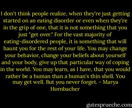 I don't think people realize, when they're just getting started on an eating disorder or even when they're in the grip of one, that it is not something that you just "get over." For the vast majority of eating-disordered people, it is something that will haunt you for the rest of your life. You may change your behavior, change your beliefs about yourself and your body, give up that particular way of coping in the world. You may learn, as I have, that you would rather be a human than a human's thin shell. You may get well. But you never forget. - Marya Hornbacher