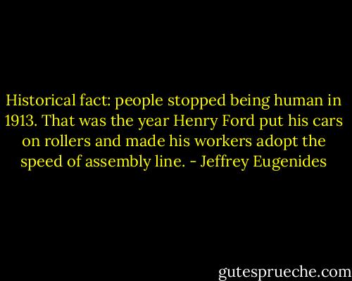 Historical fact: people stopped being human in 1913. That was the year Henry Ford put his cars on rollers and made his workers adopt the speed of assembly line. - Jeffrey Eugenides