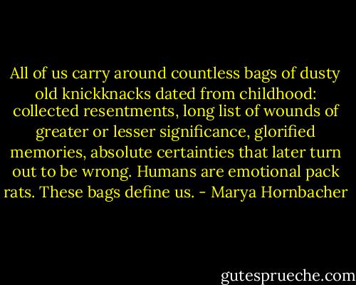 All of us carry around countless bags of dusty old knickknacks dated from childhood: collected resentments, long list of wounds of greater or lesser significance, glorified memories, absolute certainties that later turn out to be wrong. Humans are emotional pack rats. These bags define us. - Marya Hornbacher