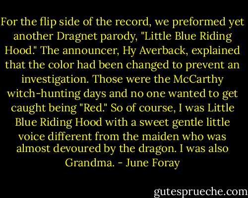 For the flip side of the record, we preformed yet another Dragnet parody, "Little Blue Riding Hood." The announcer, Hy Averback, explained that the color had been changed to prevent an investigation. Those were the McCarthy witch-hunting days and no one wanted to get caught being "Red." So of course, I was Little Blue Riding Hood with a sweet gentle little voice different from the maiden who was almost devoured by the dragon. I was also Grandma. - June Foray