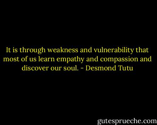 It is through weakness and vulnerability that most of us learn empathy and compassion and discover our soul. - Desmond Tutu