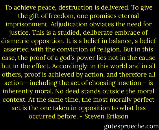 To achieve peace, destruction is delivered. To give the gift of freedom, one promises eternal imprisonment. Adjudication obviates the need for justice. This is a studied, deliberate embrace of diametric opposition. It is a belief in balance, a belief asserted with the conviction of religion. But in this case, the proof of a god’s power lies not in the cause but in the effect. Accordingly, in this world and in all others, proof is achieved by action, and therefore all action— including the act of choosing inaction— is inherently moral. No deed stands outside the moral context. At the same time, the most morally perfect act is the one taken in opposition to what has occurred before. - Steven Erikson