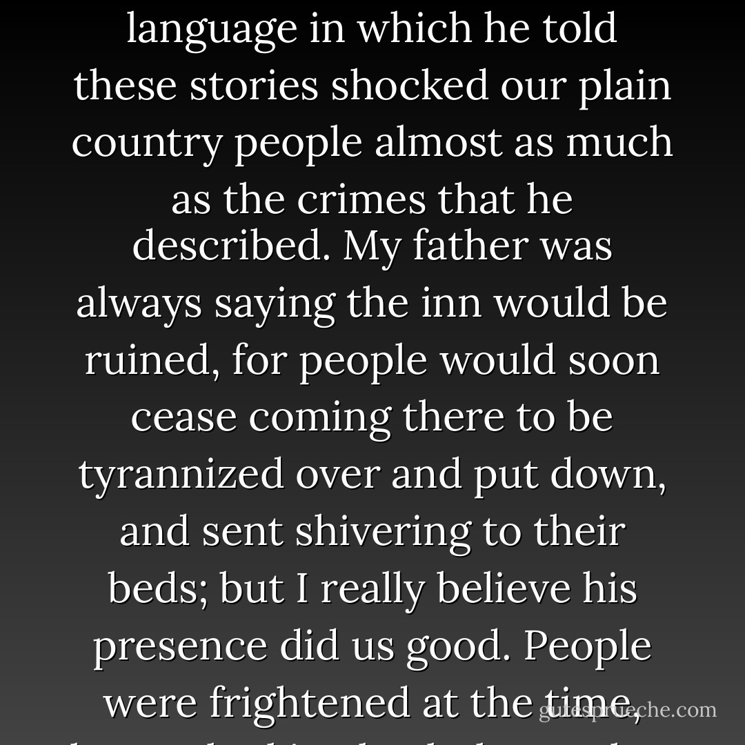 His stories were what frightened people worst of all. Dreadful stories they were--about hanging, and walking the plank, and storms at sea, and the Dry Tortugas, and wild deeds and places on the Spanish Main. By his own account he must have lived his life among some of the wickedest men that God ever allowed upon the sea, and the language in which he told these stories shocked our plain country people almost as much as the crimes that he described. My father was always saying the inn would be ruined, for people would soon cease coming there to be tyrannized over and put down, and sent shivering to their beds; but I really believe his presence did us good. People were frightened at the time, but on looking back they rather liked it; it was a fine excitement in a quiet country life, and there was even a party of the younger men who pretended to admire him, calling him a "true sea-dog" and a "real old salt" and such like names, and saying there was the sort of man that made England terrible at sea. - Robert Louis Stevenson