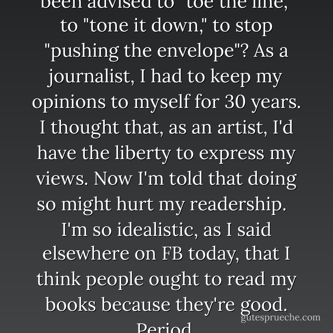 How many times in life have I been advised to "toe the line," to "tone it down," to stop "pushing the envelope"? As a journalist, I had to keep my opinions to myself for 30 years. I thought that, as an artist, I'd have the liberty to express my views. Now I'm told that doing so might hurt my readership. <br /><br />I'm so idealistic, as I said elsewhere on FB today, that I think people ought to read my books because they're good. Period. - Sherry Jones