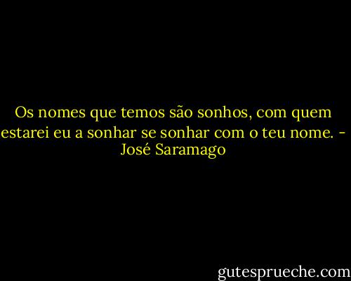 Os nomes que temos são sonhos, com quem estarei eu a sonhar se sonhar com o teu nome. - José Saramago