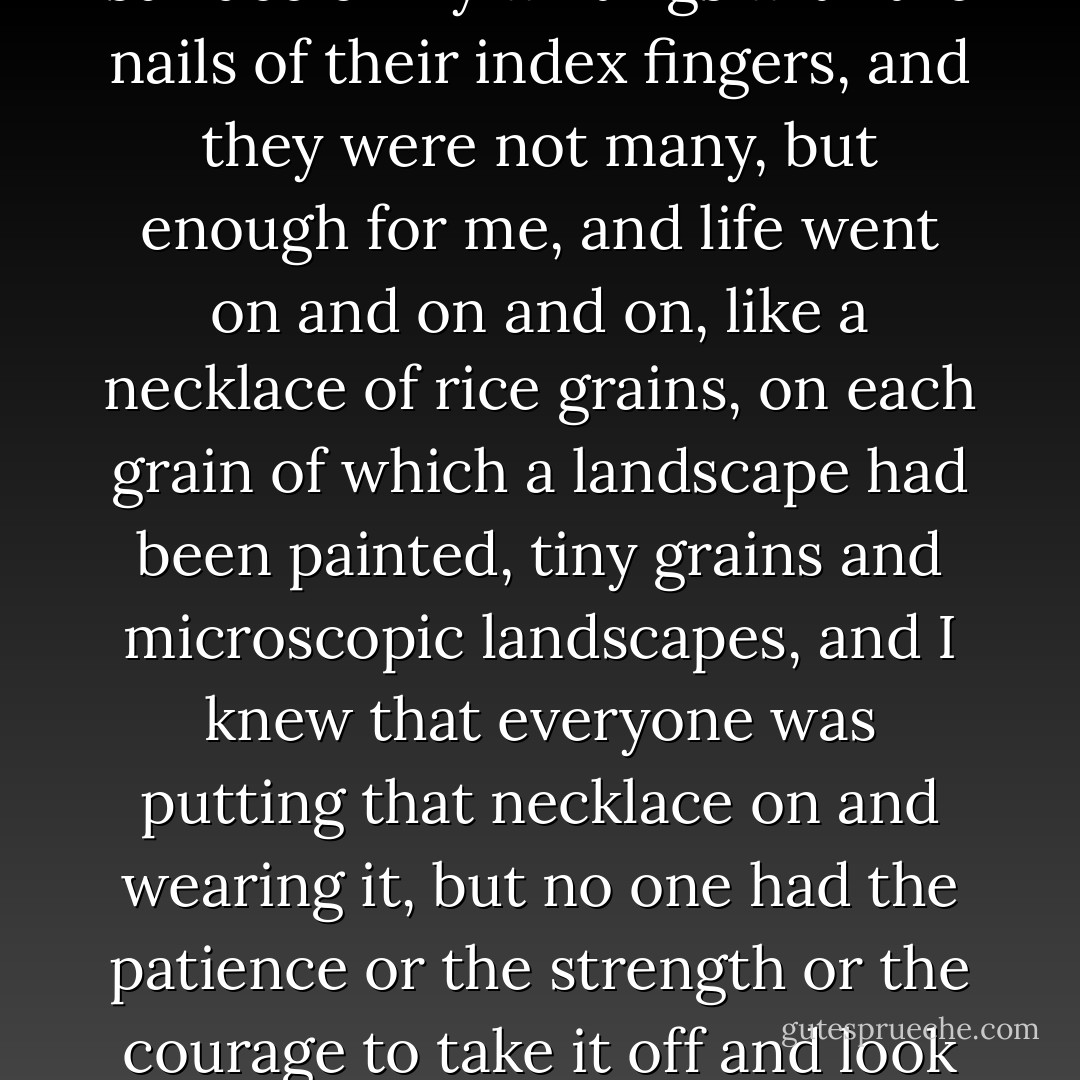 I went on writing reviews for the newspaper, and critical articles crying out for a different approach to culture, as even the most inattentive reader could hardly fail to notice if he scratched the surface a little, critical articles crying out, indeed begging, for a return to the Greek and Latin greats, to the Troubadours, to the dolce stil nuovo and the classics of Spain, France and England, more culture! more culture! read Whitman and Pound and Eliot, read Neruda and Borges and Vallejo, read Victor Hugo, for God’s sake, and Tolstoy, and proudly I cried myself hoarse in the desert, but my vociferations and on occasions my howling could only be heard by those who were able to scratch the surface of my writings with the nails of their index fingers, and they were not many, but enough for me, and life went on and on and on, like a necklace of rice grains, on each grain of which a landscape had been painted, tiny grains and microscopic landscapes, and I knew that everyone was putting that necklace on and wearing it, but no one had the patience or the strength or the courage to take it off and look at it closely and decipher each landscape grain by grain, partly because to do so required the vision of a lynx or an eagle, and partly because the landscapes usually turned out to contain unpleasant surprises like coffins, makeshift cemeteries, ghost towns, the void and the horror, the smallness of being and its ridiculous will, people watching television, people going to football matches, boredom navigating the Chilean imagination like an enormous aircraft carrier. And that’s the truth. We were bored. We intellectuals. Because you can't read all day and all night. You can't write all day and all night. Splendid isolation has never been our style... - Roberto Bolaño
