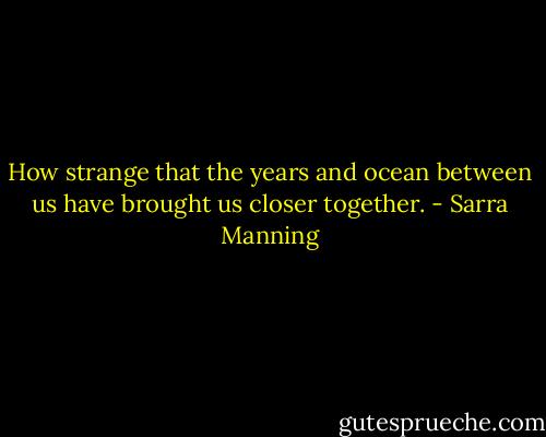 How strange that the years and ocean between us have brought us closer together. - Sarra Manning