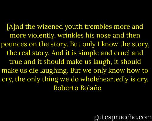 [A]nd the wizened youth trembles more and more violently, wrinkles his nose and then pounces on the story. But only I know the story, the real story. And it is simple and cruel and true and it should make us laugh, it should make us die laughing. But we only know how to cry, the only thing we do wholeheartedly is cry. - Roberto Bolaño