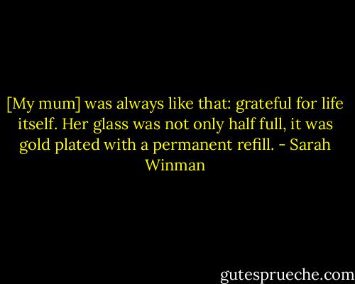 [My mum] was always like that: grateful for life itself. Her glass was not only half full, it was gold plated with a permanent refill. - Sarah Winman
