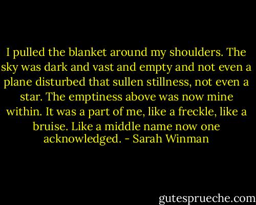 I pulled the blanket around my shoulders. The sky was dark and vast and empty and not even a plane disturbed that sullen stillness, not even a star. The emptiness above was now mine within. It was a part of me, like a freckle, like a bruise. Like a middle name now one acknowledged. - Sarah Winman