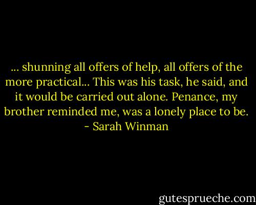 ... shunning all offers of help, all offers of the more practical... This was his task, he said, and it would be carried out alone. Penance, my brother reminded me, was a lonely place to be. - Sarah Winman