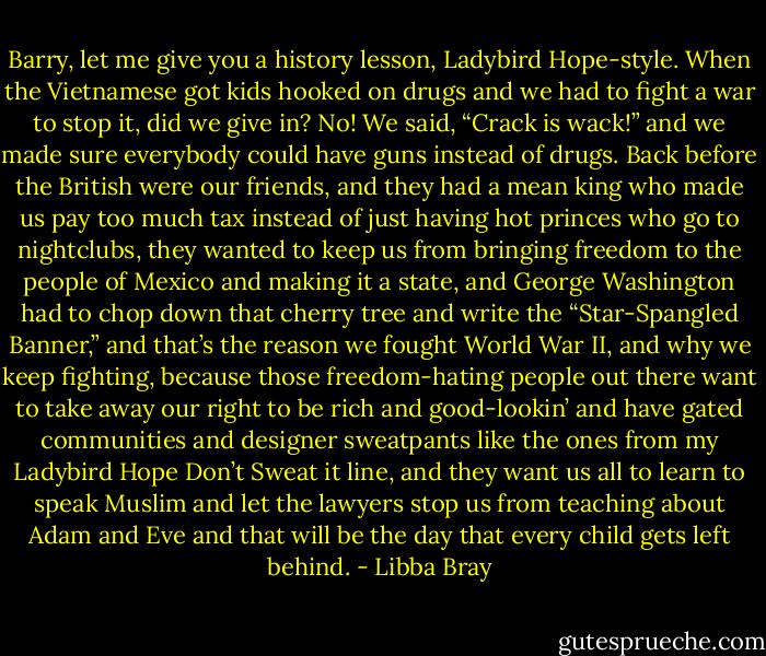 Barry, let me give you a history lesson, Ladybird Hope-style. When the Vietnamese got kids hooked on drugs and we had to fight a war to stop it, did we give in? No! We said, “Crack is wack!” and we made sure everybody could have guns instead of drugs. Back before the British were our friends, and they had a mean king who made us pay too much tax instead of just having hot princes who go to nightclubs, they wanted to keep us from bringing freedom to the people of Mexico and making it a state, and George Washington had to chop down that cherry tree and write the “Star-Spangled Banner,” and that’s the reason we fought World War II, and why we keep fighting, because those freedom-hating people out there want to take away our right to be rich and good-lookin’ and have gated communities and designer sweatpants like the ones from my Ladybird Hope Don’t Sweat it line, and they want us all to learn to speak Muslim and let the lawyers stop us from teaching about Adam and Eve and that will be the day that every child gets left behind. - Libba Bray